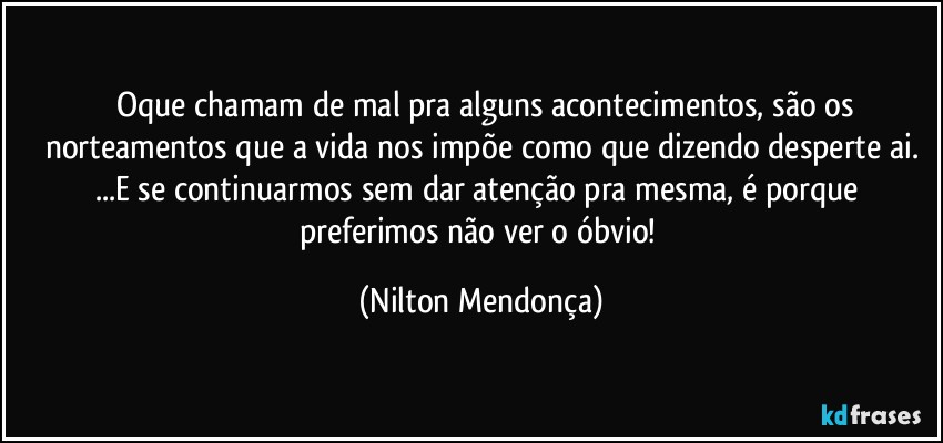 ⁠⁠Oque chamam de mal pra alguns acontecimentos, são os norteamentos que a vida nos impõe como que dizendo desperte ai.
...E se continuarmos sem dar atenção pra mesma, é porque preferimos não ver o óbvio! (Nilton Mendonça)