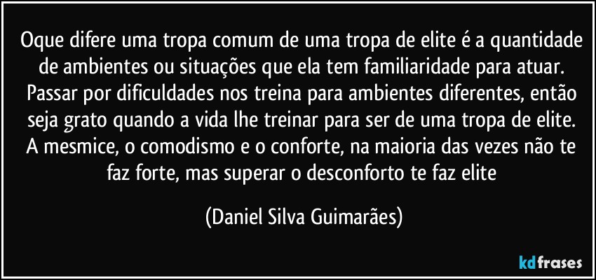 Oque difere uma tropa comum de uma tropa de elite é a quantidade de ambientes ou situações que ela tem familiaridade para atuar. 
Passar por dificuldades nos treina para ambientes diferentes, então seja grato quando a vida lhe treinar para ser de uma tropa de elite. 
A mesmice, o comodismo e o conforte, na maioria das vezes não te faz forte, mas superar o desconforto te faz elite (Daniel Silva Guimarães)