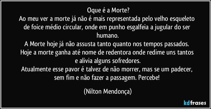 ⁠Oque é a Morte?
Ao meu ver a morte já não é mais representada pelo velho esqueleto de foice médio circular, onde em punho esgalfeia a jugular do ser humano.
A Morte hoje já não assusta tanto quanto nos tempos passados. Hoje a morte ganha até nome de redentora onde redime uns tantos e alivia alguns sofredores.
Atualmente esse pavor é talvez de não morrer, mas se um padecer, sem fim e não fazer a passagem. Percebe! (Nilton Mendonça)