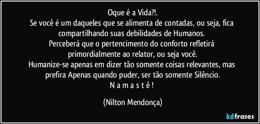 Oque é a Vida?!.
Se você é um daqueles que se alimenta de contadas, ou seja, fica compartilhando suas debilidades de Humanos. 
Perceberá que o pertencimento do conforto refletirá primordialmente ao relator, ou seja você.
Humanize-se apenas em dizer tão somente coisas relevantes, mas prefira Apenas quando puder, ser tão somente Silêncio.
N a m a s t ê ! (Nilton Mendonça)