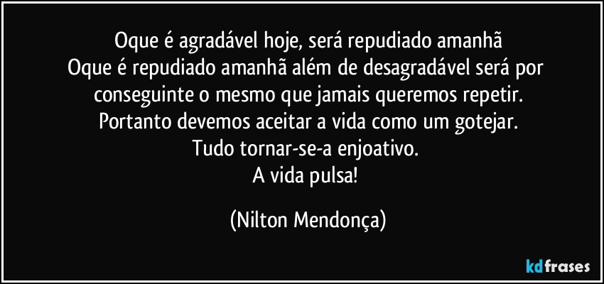 Oque é agradável hoje, será repudiado amanhã
Oque é repudiado amanhã além de desagradável será por conseguinte o mesmo que jamais queremos repetir.
Portanto devemos aceitar a vida como um gotejar.
Tudo tornar-se-a enjoativo. 
A vida pulsa! (Nilton Mendonça)