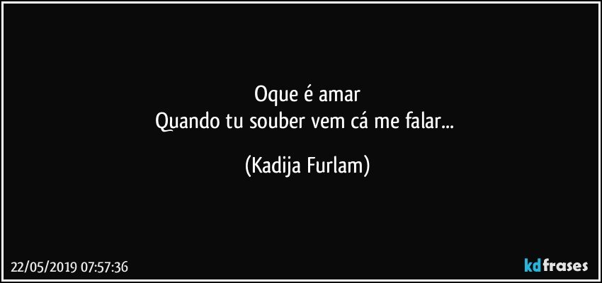 Oque é  amar
Quando tu souber vem cá  me falar... (Kadija Furlam)