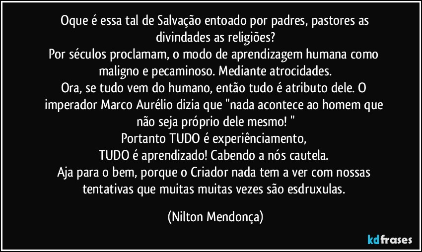 ⁠Oque é essa tal de Salvação entoado por padres, pastores as divindades as religiões?
Por séculos proclamam, o modo de aprendizagem humana como maligno e pecaminoso. Mediante atrocidades.
Ora, se tudo vem do humano, então tudo é atributo dele. O imperador Marco Aurélio dizia que "nada acontece ao homem que não seja próprio dele mesmo! "
Portanto TUDO é experiênciamento, 
TUDO é aprendizado! Cabendo a nós cautela. 
Aja para o bem, porque o Criador nada tem a ver com nossas tentativas que muitas muitas vezes são esdruxulas. (Nilton Mendonça)