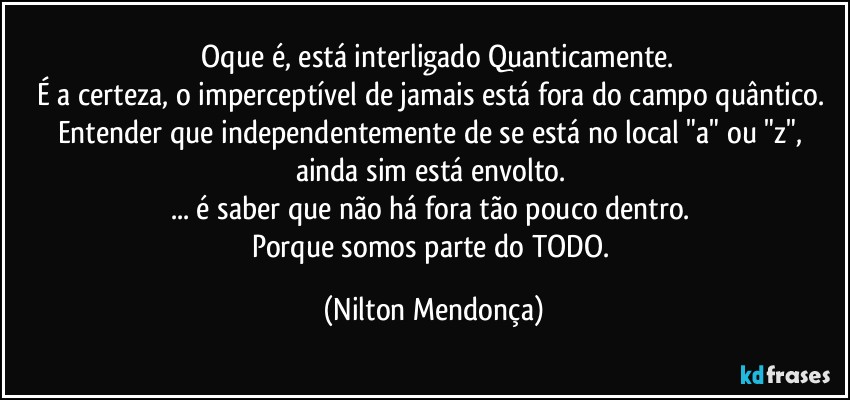 ⁠Oque é, está interligado Quanticamente.
É a certeza, o imperceptível de jamais está fora do campo quântico. 
Entender que independentemente de se está no local "a" ou "z", ainda sim está envolto. 
... é saber que não há fora tão pouco dentro. 
Porque somos parte do TODO. (Nilton Mendonça)