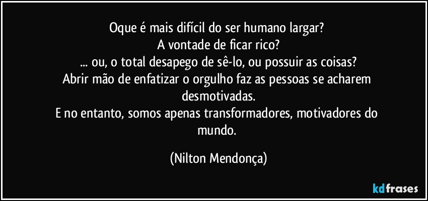 Oque é mais difícil do ser humano largar? 
A vontade de ficar rico?
... ou, o total desapego de sê-lo, ou possuir as coisas?
Abrir mão de enfatizar o orgulho faz as pessoas se acharem desmotivadas.
E no entanto, somos apenas transformadores, motivadores do mundo. (Nilton Mendonça)