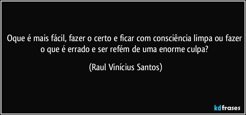 Oque é mais fácil, fazer o certo e ficar com consciência limpa ou fazer o que é errado e ser refém de uma enorme culpa? (Raul Vinícius Santos)