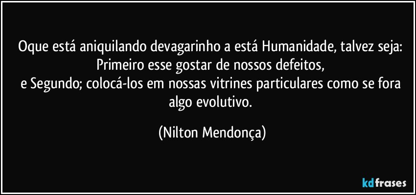 Oque está aniquilando devagarinho a está Humanidade, talvez seja: 
Primeiro esse gostar de nossos defeitos, 
e Segundo; colocá-los em nossas vitrines particulares como se fora algo evolutivo. (Nilton Mendonça)