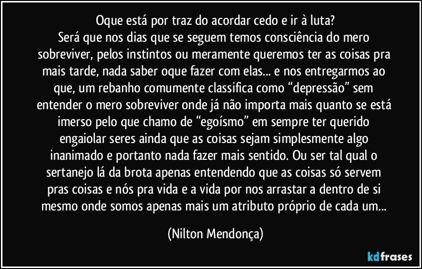 Oque está por traz do acordar cedo e ir à luta?
Será que nos dias que se seguem temos consciência do mero sobreviver, pelos instintos ou meramente queremos ter as coisas pra mais tarde, nada saber oque fazer com elas... e nos entregarmos ao que, um rebanho comumente classifica como “depressão” sem entender o mero sobreviver onde já não importa mais quanto se está imerso pelo que chamo de “egoísmo” em sempre ter querido engaiolar seres ainda que as coisas sejam simplesmente algo inanimado e portanto nada fazer mais sentido. Ou ser tal qual o sertanejo lá da brota apenas entendendo que as coisas só servem pras coisas e nós pra vida e a vida por nos arrastar a dentro de si mesmo onde somos apenas mais um atributo próprio de cada um... (Nilton Mendonça)