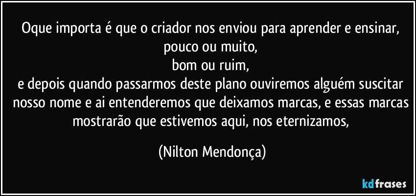 Oque importa é que o criador nos enviou para aprender e ensinar, 
pouco ou muito, 
bom ou ruim, 
e depois quando passarmos deste plano ouviremos alguém suscitar nosso nome e ai entenderemos que deixamos marcas, e essas marcas mostrarão que estivemos aqui, nos eternizamos, (Nilton Mendonça)