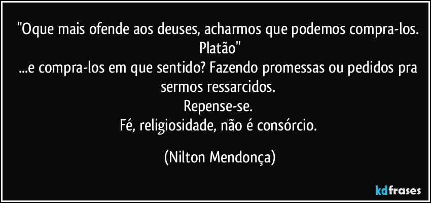 "Oque mais ofende aos deuses, acharmos que podemos compra-los.  Platão"
...e compra-los em que sentido? Fazendo promessas ou pedidos pra sermos ressarcidos. 
Repense-se. 
Fé, religiosidade, não é consórcio. (Nilton Mendonça)