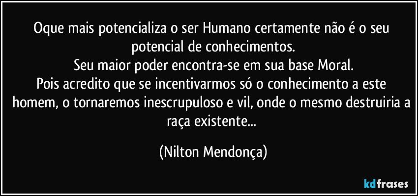 Oque mais potencializa o ser Humano certamente não é o seu potencial de conhecimentos.
Seu maior poder encontra-se em sua base Moral.
Pois acredito que se incentivarmos só o conhecimento a este homem, o tornaremos inescrupuloso e vil, onde o mesmo destruiria a raça existente... (Nilton Mendonça)