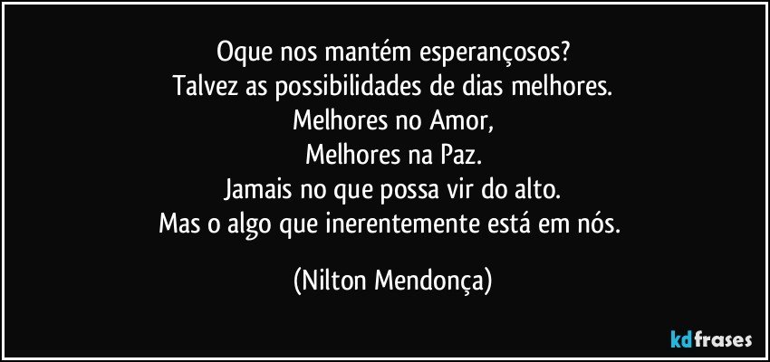 Oque nos mantém esperançosos?
Talvez as possibilidades de dias melhores.
Melhores no Amor,
Melhores na Paz.
Jamais no que possa vir do alto.
Mas o algo que inerentemente está em nós. (Nilton Mendonça)