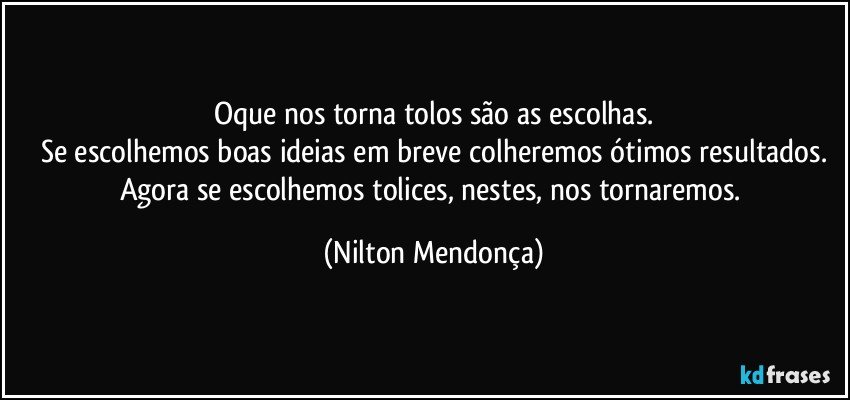 Oque nos torna tolos são as escolhas.
Se escolhemos boas ideias em breve colheremos ótimos resultados.
Agora se escolhemos tolices, nestes, nos tornaremos. (Nilton Mendonça)