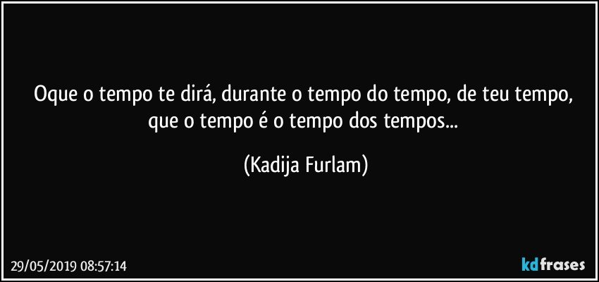 Oque o tempo te dirá,  durante o tempo do tempo, de teu tempo, que o tempo é  o tempo dos tempos... (Kadija Furlam)