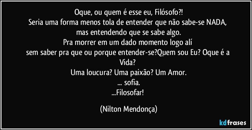 Oque, ou quem é esse eu, Filósofo?!
Seria uma forma menos tola de entender que não sabe-se NADA, mas entendendo que se sabe algo.
Pra morrer em um dado momento logo alí 
sem saber pra que ou porque entender-se?Quem sou Eu? Oque é a Vida? 
Uma loucura? Uma paixão? Um Amor.
... sofia.
...Filosofar! (Nilton Mendonça)