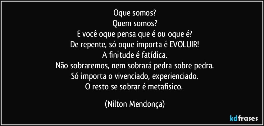 Oque somos?
Quem somos?
E você oque pensa que é ou oque é?
De repente, só oque importa é EVOLUIR!
A finitude é fatídica.
Não sobraremos, nem sobrará pedra sobre pedra.
Só importa o vivenciado, experienciado.
O resto se sobrar é metafisico. (Nilton Mendonça)