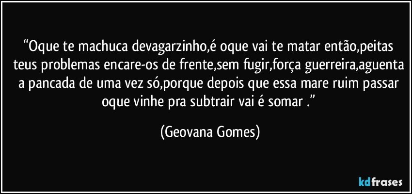 “Oque te machuca devagarzinho,é oque vai te matar então,peitas teus problemas encare-os de frente,sem fugir,força guerreira,aguenta a pancada de uma vez só,porque depois que essa mare ruim passar oque vinhe pra subtrair vai é somar .” (Geovana Gomes)