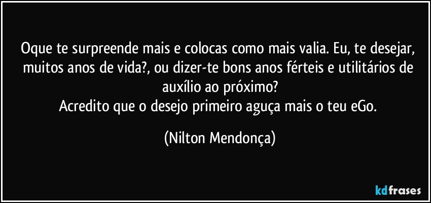 Oque te surpreende mais e colocas como mais valia. Eu, te desejar, muitos anos de vida?, ou dizer-te bons anos férteis e utilitários de auxílio ao próximo?
Acredito que o desejo primeiro aguça mais o teu eGo. (Nilton Mendonça)