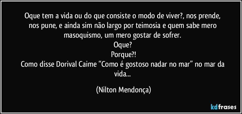 Oque tem a vida ou do que consiste o modo de viver?, nos prende, nos pune, e ainda sim não largo por teimosia e quem sabe mero masoquismo, um mero gostar de sofrer. 
Oque? 
Porque?!
Como disse Dorival Caime “Como é gostoso nadar no mar” no mar da vida... (Nilton Mendonça)