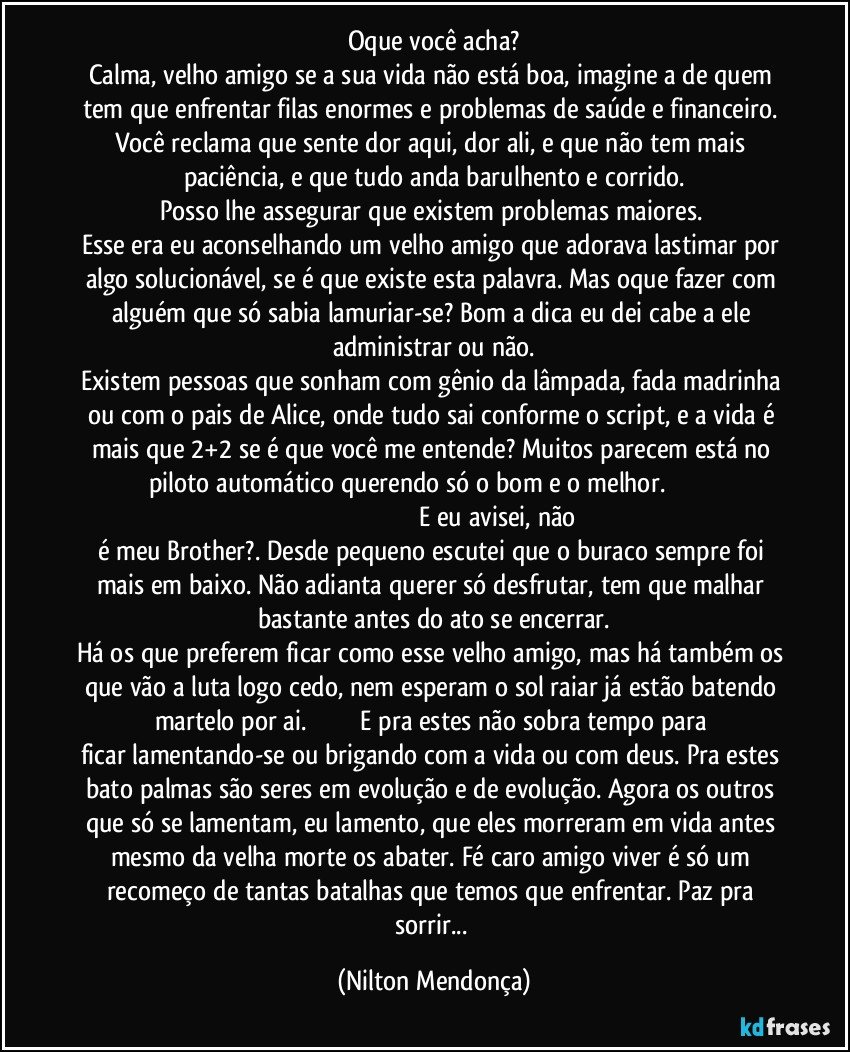 Oque você acha?
Calma, velho amigo se a sua vida não está boa, imagine a de quem tem que enfrentar filas enormes e problemas de saúde e financeiro. Você reclama que sente dor aqui, dor ali, e que não tem mais paciência, e que tudo anda barulhento e corrido.
Posso lhe assegurar que existem problemas maiores. 
Esse era eu aconselhando um velho amigo que adorava lastimar por algo solucionável, se é que existe esta palavra. Mas oque fazer com alguém que só sabia lamuriar-se? Bom a dica eu dei cabe a ele administrar ou não.
Existem pessoas que sonham com gênio da lâmpada, fada madrinha ou com o pais de Alice, onde tudo sai conforme o script, e a vida é mais que 2+2 se é que você me entende? Muitos parecem está no piloto automático querendo só o bom e o melhor.                                                                                                              E eu avisei, não é meu Brother?. Desde pequeno escutei que o buraco sempre foi mais em baixo. Não adianta querer só desfrutar, tem que malhar bastante antes do ato se encerrar.
Há os que preferem ficar como esse velho amigo, mas há também os que vão a luta logo cedo, nem esperam o sol raiar já estão batendo martelo por ai.                              E pra estes não sobra tempo para ficar lamentando-se ou brigando com a vida ou com deus. Pra estes bato palmas são seres em evolução e de evolução. Agora os outros que só se lamentam, eu lamento, que eles morreram em vida antes mesmo da velha morte os abater. Fé caro amigo viver é só um recomeço de tantas batalhas que temos que enfrentar. Paz pra sorrir... (Nilton Mendonça)