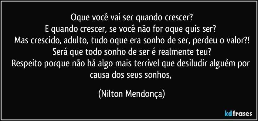 Oque você vai ser quando crescer?
E quando crescer, se você não for oque quis ser? 
Mas crescido, adulto, tudo oque era sonho de ser, perdeu o valor?!
Será que todo sonho de ser é realmente teu?
Respeito porque não há algo mais terrível que desiludir alguém por causa dos seus sonhos, (Nilton Mendonça)