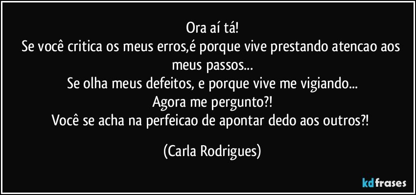 Ora aí tá!
Se você critica os meus erros,é porque vive prestando atencao aos meus passos...
Se olha meus defeitos, e porque vive me vigiando...
Agora me pergunto?!
Você se acha na perfeicao de apontar dedo aos outros?! (Carla Rodrigues)