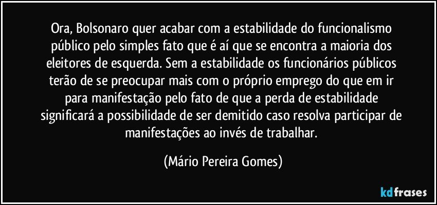 Ora, Bolsonaro quer acabar com a estabilidade do funcionalismo público pelo simples fato que é aí que se encontra a maioria dos eleitores de esquerda. Sem a estabilidade os funcionários públicos terão de se preocupar mais com o próprio emprego do que em ir para manifestação pelo fato de que a perda de estabilidade significará a possibilidade de ser demitido caso resolva participar de manifestações ao invés de trabalhar. (Mário Pereira Gomes)