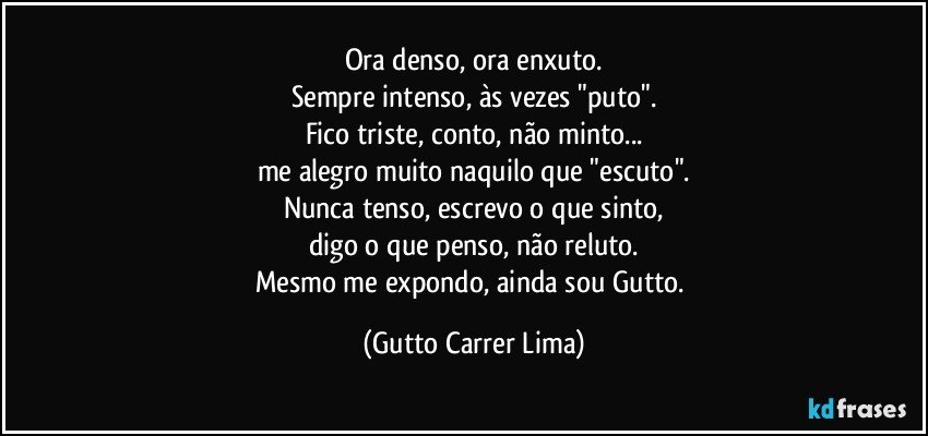 Ora denso, ora enxuto.
Sempre intenso, às vezes "puto".
Fico triste, conto, não minto...
me alegro muito naquilo que "escuto".
Nunca tenso, escrevo o que sinto,
digo o que penso, não reluto.
Mesmo me expondo, ainda sou Gutto. (Gutto Carrer Lima)