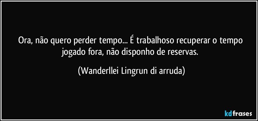 Ora, não quero perder tempo... É trabalhoso recuperar o tempo jogado fora, não disponho de reservas. (Wanderllei Lingrun di arruda)