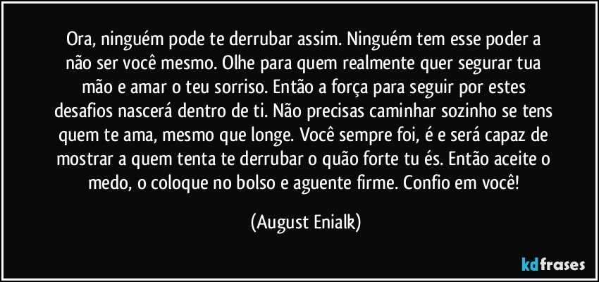 Ora, ninguém pode te derrubar assim. Ninguém tem esse poder a não ser você mesmo. Olhe para quem realmente quer segurar tua mão e amar o teu sorriso. Então a força para seguir por estes desafios nascerá dentro de ti. Não precisas caminhar sozinho se tens quem te ama, mesmo que longe. Você sempre foi, é e será capaz de mostrar a quem tenta te derrubar o quão forte tu és. Então aceite o medo, o coloque no bolso e aguente firme. Confio em você! (August Enialk)