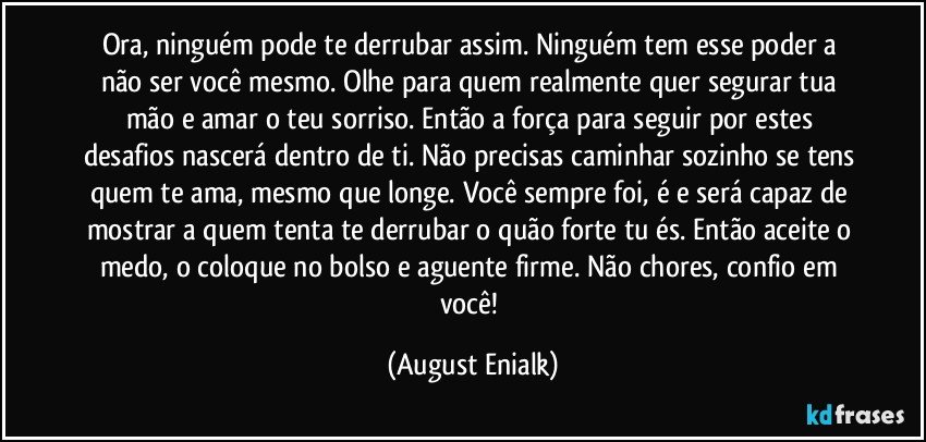 Ora, ninguém pode te derrubar assim. Ninguém tem esse poder a não ser você mesmo. Olhe para quem realmente quer segurar tua mão e amar o teu sorriso. Então a força para seguir por estes desafios nascerá dentro de ti. Não precisas caminhar sozinho se tens quem te ama, mesmo que longe. Você sempre foi, é e será capaz de mostrar a quem tenta te derrubar o quão forte tu és. Então aceite o medo, o coloque no bolso e aguente firme. Não chores, confio em você! (August Enialk)