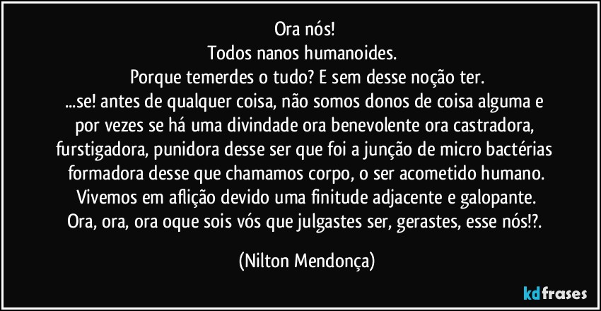 Ora nós! 
Todos nanos humanoides.⁠ 
Porque temerdes o tudo? E sem desse noção ter.
...se! antes de qualquer coisa, não somos donos de coisa alguma e por vezes se há uma divindade ora benevolente ora castradora, furstigadora, punidora desse ser que foi a junção de micro bactérias formadora desse que chamamos corpo, o ser acometido humano.
Vivemos em aflição devido uma finitude adjacente e galopante.
Ora, ora, ora oque sois vós que julgastes ser, gerastes, esse nós!?. (Nilton Mendonça)