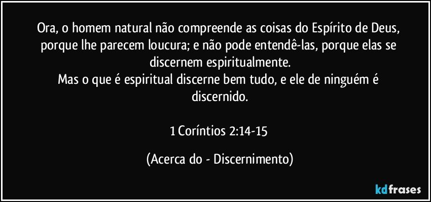 Ora, o homem natural não compreende as coisas do Espírito de Deus, porque lhe parecem loucura; e não pode entendê-las, porque elas se discernem espiritualmente.
Mas o que é espiritual discerne bem tudo, e ele de ninguém é discernido.

1 Coríntios 2:14-15 (Acerca do - Discernimento)