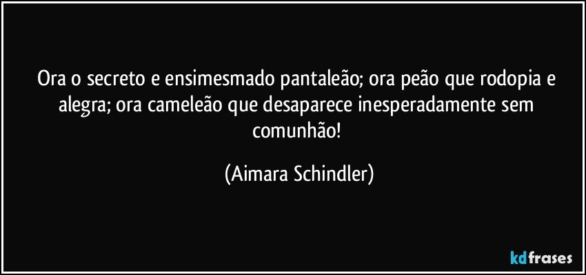 Ora o secreto e ensimesmado pantaleão; ora peão que rodopia e alegra; ora cameleão que desaparece inesperadamente sem comunhão! (Aimara Schindler)