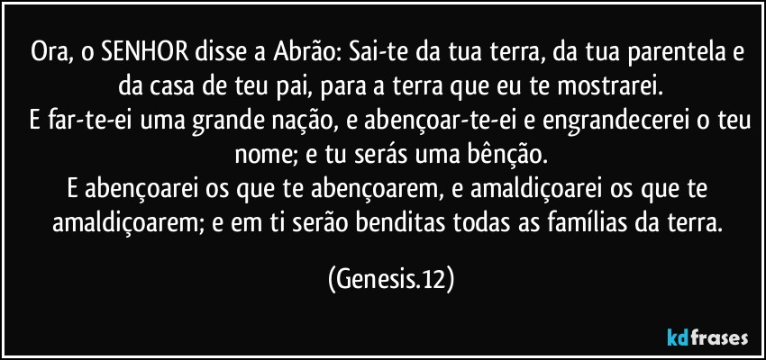 Ora, o SENHOR disse a Abrão: Sai-te da tua terra, da tua parentela e da casa de teu pai, para a terra que eu te mostrarei.
 E far-te-ei uma grande nação, e abençoar-te-ei e engrandecerei o teu nome; e tu serás uma bênção.
E abençoarei os que te abençoarem, e amaldiçoarei os que te amaldiçoarem; e em ti serão benditas todas as famílias da terra. (Genesis.12)