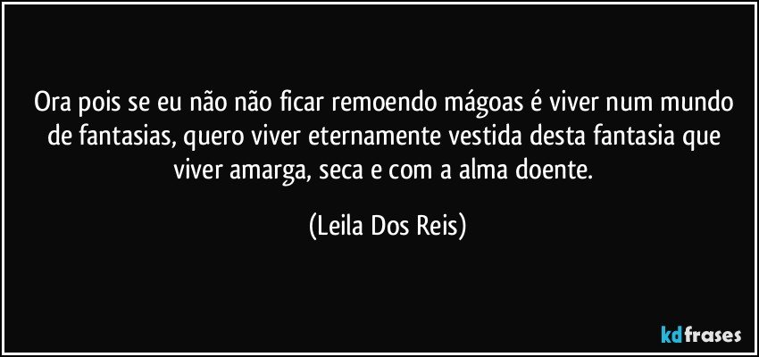 Ora pois  se eu não não ficar remoendo mágoas é viver num mundo de  fantasias, quero viver eternamente vestida desta fantasia que viver amarga, seca e com a alma doente. (Leila Dos Reis)