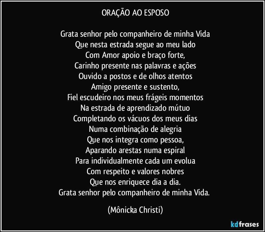 ORAÇÃO AO ESPOSO

Grata senhor pelo companheiro de minha Vida
Que nesta estrada segue ao meu lado
Com Amor apoio e braço forte,
Carinho presente nas palavras e ações
Ouvido a postos e de olhos atentos
Amigo presente e sustento,
Fiel escudeiro nos meus frágeis momentos
Na estrada de aprendizado mútuo
Completando os vácuos dos meus dias
Numa combinação de alegria
Que nos integra como pessoa,
Aparando arestas numa espiral
Para individualmente cada um evolua
Com respeito e valores nobres
Que nos enriquece dia a dia.
Grata senhor pelo companheiro de minha Vida. (Mônicka Christi)