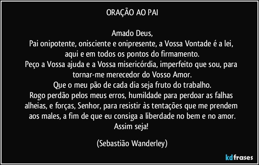 ORAÇÃO AO PAI

Amado Deus,
Pai onipotente, onisciente e onipresente, a Vossa Vontade é a lei, aqui e em todos os pontos do firmamento.
Peço a Vossa ajuda e a Vossa misericórdia, imperfeito que sou, para tornar-me merecedor do Vosso Amor.
Que o meu pão de cada dia seja fruto do trabalho.
Rogo perdão pelos meus erros, humildade para perdoar as falhas alheias, e forças, Senhor, para resistir às tentações que me prendem aos males, a fim de que eu consiga a liberdade no bem e no amor.
Assim seja! (Sebastião Wanderley)