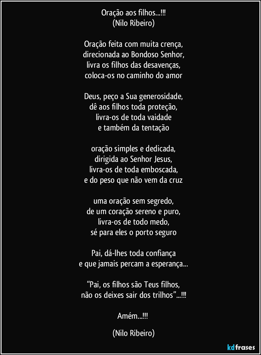 Oração aos filhos...!!!
(Nilo Ribeiro)
Oração feita com muita crença,
direcionada ao Bondoso Senhor,
livra os filhos das desavenças,
coloca-os no caminho do amor
Deus, peço a Sua generosidade,
dê aos filhos toda proteção,
livra-os de toda vaidade
e também da tentação
oração simples e dedicada,
dirigida ao Senhor Jesus,
livra-os de toda emboscada,
e do peso que não vem da cruz
uma oração sem segredo,
de um coração sereno e puro,
livra-os de todo medo,
sé para eles o porto seguro
Pai, dá-lhes toda confiança
e que jamais percam a esperança...
“Pai, os filhos são Teus filhos,
não os deixes sair dos trilhos”...!!!
Amém...!!! (Nilo Ribeiro)