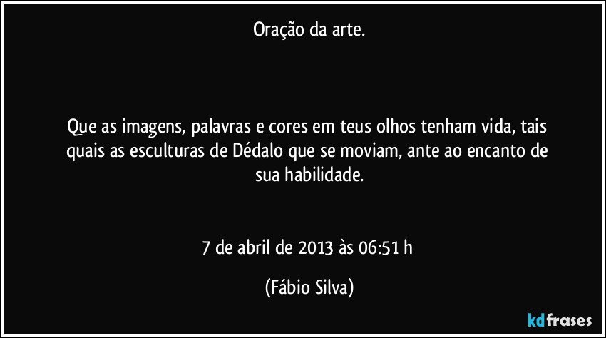 Oração da arte.



Que as imagens, palavras e cores em teus olhos tenham vida, tais quais as esculturas de Dédalo que se moviam, ante ao encanto de sua habilidade.


7 de abril de 2013 às 06:51 h (Fábio Silva)