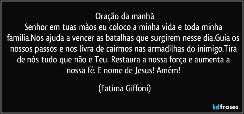 Oração da manhã
Senhor em tuas mãos eu coloco a minha vida e toda minha família.Nos ajuda a vencer as batalhas que surgirem nesse dia.Guia os nossos passos e nos livra de cairmos nas armadilhas do inimigo.Tira de nós tudo que não e Teu. Restaura a nossa força e aumenta a nossa fé. E nome de Jesus! Amém! (Fatima Giffoni)