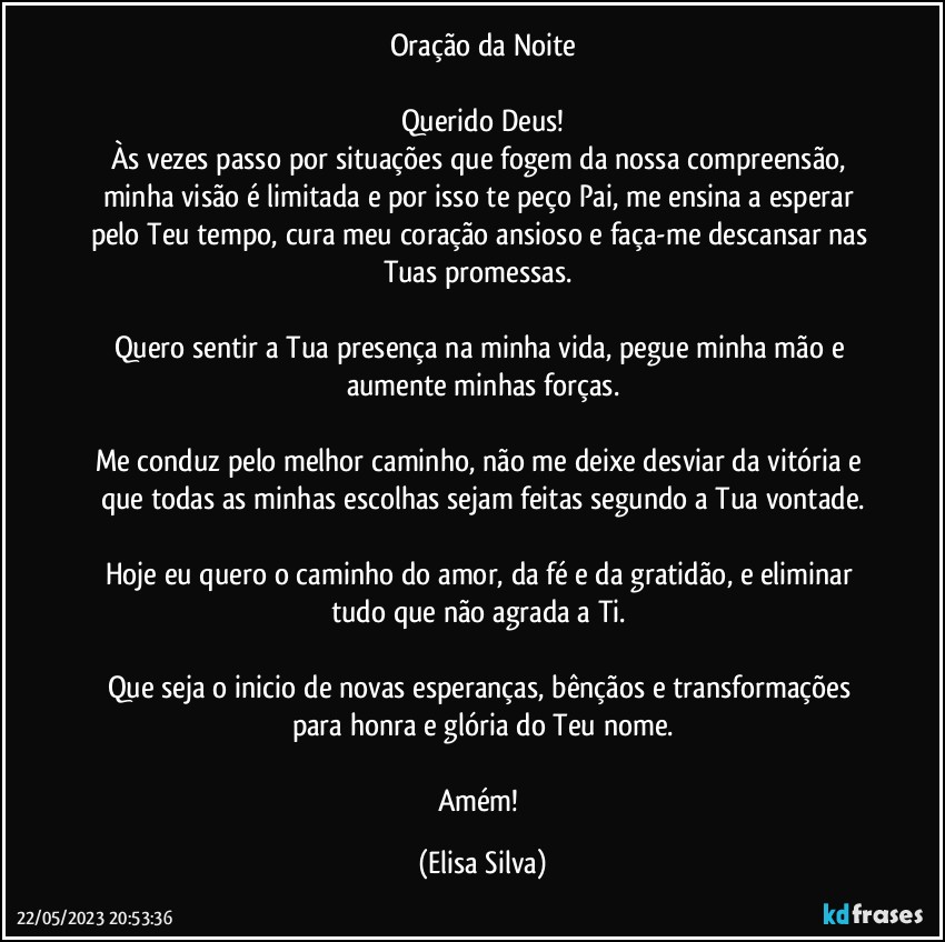 Oração da Noite

Querido Deus!
Às vezes passo por situações que fogem da nossa compreensão, minha visão é limitada e por isso te peço Pai, me ensina a esperar pelo Teu tempo, cura meu coração ansioso e faça-me descansar nas Tuas promessas. 

Quero sentir a Tua presença na minha vida, pegue minha mão e aumente minhas forças.

Me conduz pelo melhor caminho, não me deixe desviar da vitória e que todas as minhas escolhas sejam feitas segundo a Tua vontade.

Hoje eu quero o caminho do amor, da fé e da gratidão, e eliminar tudo que não agrada a Ti. 

Que seja o inicio de novas esperanças, bênçãos e transformações para honra e glória do Teu nome.

Amém! (Elisa Silva)