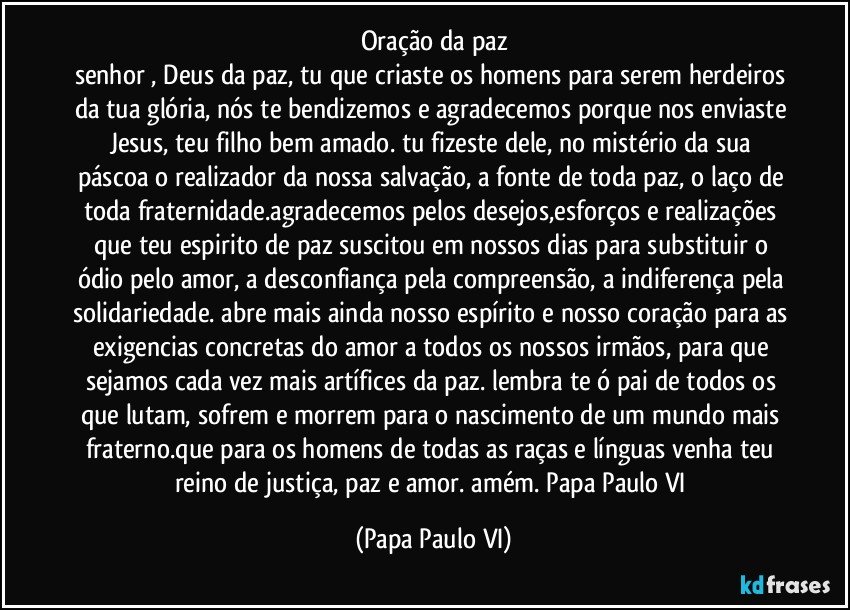 oração da paz
senhor , Deus da paz, tu que criaste os homens para serem herdeiros da tua glória, nós te bendizemos e agradecemos porque nos enviaste Jesus, teu filho bem amado. tu fizeste dele, no mistério da sua páscoa o realizador da nossa salvação, a fonte de toda paz, o laço de toda fraternidade.agradecemos pelos desejos,esforços e realizações que teu espirito de paz suscitou em nossos dias para substituir o ódio pelo amor, a desconfiança pela compreensão, a indiferença pela solidariedade. abre mais ainda nosso espírito e nosso coração para as exigencias concretas do amor a todos os nossos irmãos, para que sejamos cada vez mais artífices da paz. lembra te ó pai de todos os que lutam, sofrem e morrem para o nascimento de um mundo mais fraterno.que para os homens de todas as raças e línguas venha teu reino de justiça, paz e amor. amém. Papa Paulo VI (Papa Paulo VI)