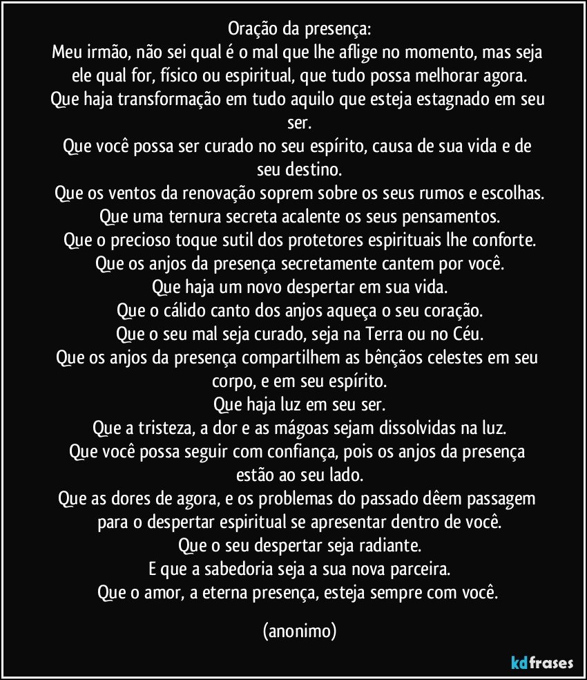 Oração da presença:
Meu irmão, não sei qual é o mal que lhe aflige no momento, mas seja ele qual for, físico ou espiritual, que tudo possa melhorar agora.
Que haja transformação em tudo aquilo que esteja estagnado em seu ser.
Que você possa ser curado no seu espírito, causa de sua vida e de seu destino.
Que os ventos da renovação soprem sobre os seus rumos e escolhas.
Que uma ternura secreta acalente os seus pensamentos.
Que o precioso toque sutil dos protetores espirituais lhe conforte.
Que os anjos da presença secretamente cantem por você.
Que haja um novo despertar em sua vida.
Que o cálido canto dos anjos aqueça o seu coração.
Que o seu mal seja curado, seja na Terra ou no Céu.
Que os anjos da presença compartilhem as bênçãos celestes em seu corpo, e em seu espírito.
Que haja luz em seu ser.
Que a tristeza, a dor e as mágoas sejam dissolvidas na luz.
Que você possa seguir com confiança, pois os anjos da presença estão ao seu lado.
Que as dores de agora, e os problemas do passado dêem passagem para o despertar espiritual se apresentar dentro de você.
Que o seu despertar seja radiante.
E que a sabedoria seja a sua nova parceira.
Que o amor, a eterna presença, esteja sempre com você. (anonimo)