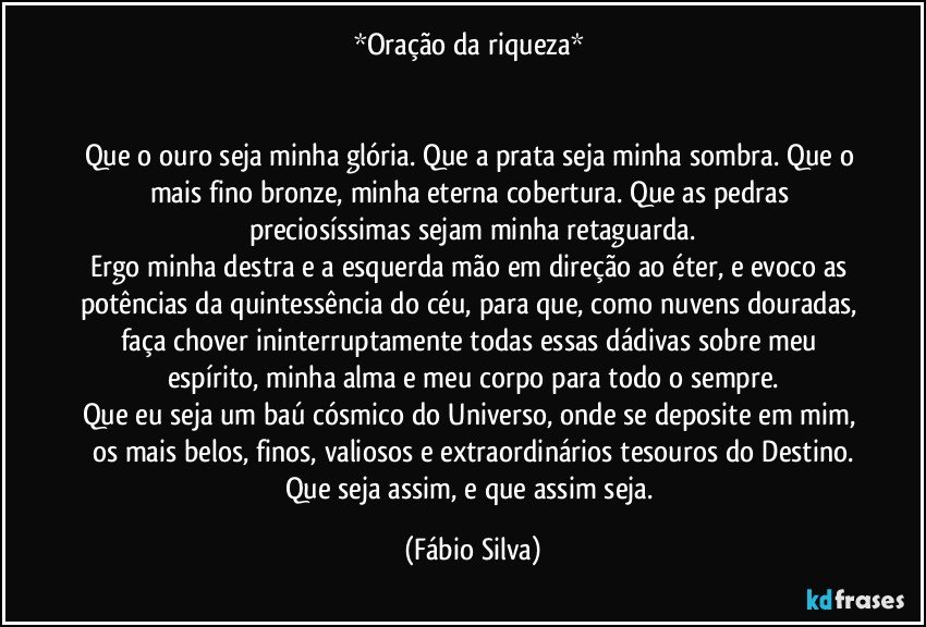 *Oração da riqueza* 


Que o ouro seja minha glória. Que a prata seja minha sombra. Que o mais fino bronze, minha eterna cobertura. Que as pedras preciosíssimas sejam minha retaguarda.
Ergo minha destra e a esquerda mão em direção ao éter, e evoco as potências da quintessência do céu, para que, como nuvens douradas, faça chover ininterruptamente todas essas dádivas sobre meu espírito, minha alma e meu corpo para todo o sempre.
Que eu seja um baú cósmico do Universo, onde se deposite em mim, os mais belos, finos, valiosos e extraordinários tesouros do Destino.
Que seja assim, e que assim seja. (Fábio Silva)