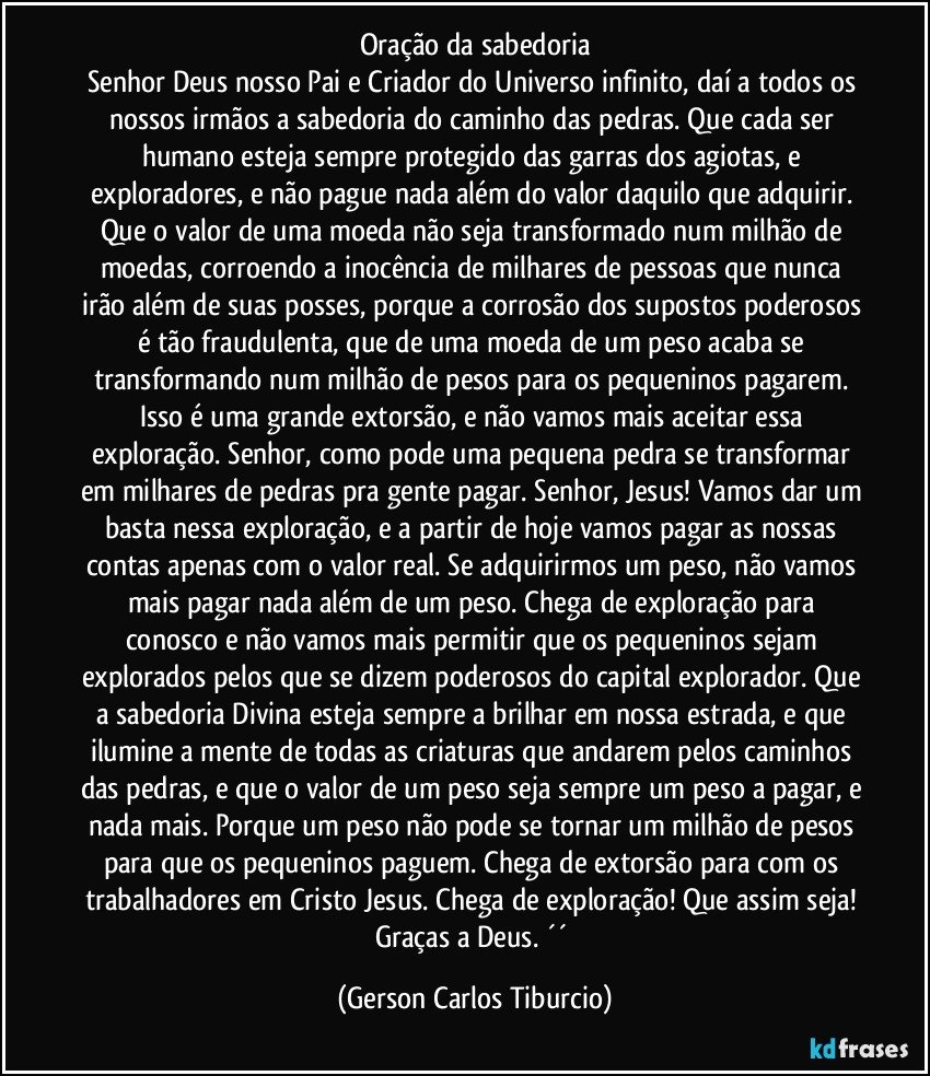 Oração da sabedoria
Senhor Deus nosso Pai e Criador do Universo infinito, daí a todos os nossos irmãos a sabedoria do caminho das pedras. Que cada ser humano esteja sempre protegido das garras dos agiotas, e exploradores, e não pague nada além do valor daquilo que adquirir. Que o valor de uma moeda não seja transformado num milhão de moedas, corroendo a inocência de milhares de pessoas que nunca irão além de suas posses, porque a corrosão dos supostos poderosos é tão fraudulenta, que de uma moeda de um peso acaba se transformando num milhão de pesos para os pequeninos pagarem. Isso é uma grande extorsão, e não vamos mais aceitar essa exploração. Senhor, como pode uma pequena pedra se transformar em milhares de pedras pra gente pagar. Senhor, Jesus! Vamos dar um basta nessa exploração, e a partir de hoje vamos pagar as nossas contas apenas com o valor real. Se adquirirmos um peso, não vamos mais pagar nada além de um peso. Chega de exploração para conosco e não vamos mais permitir que os pequeninos sejam explorados pelos que se dizem poderosos do capital explorador. Que a sabedoria Divina esteja sempre a brilhar em nossa estrada, e que ilumine a mente de todas as criaturas que andarem pelos caminhos das pedras, e que o valor de um peso seja sempre um peso a pagar, e nada mais. Porque um peso não pode se tornar um milhão de pesos para que os pequeninos paguem. Chega de extorsão para com os trabalhadores em Cristo Jesus. Chega de exploração! Que assim seja! Graças a Deus. ´´ (Gerson Carlos Tiburcio)