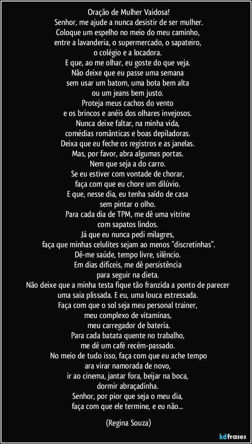 Oração de Mulher Vaidosa!
Senhor, me ajude a nunca desistir de ser mulher.
Coloque um espelho no meio do meu caminho, 
entre a lavanderia, o supermercado, o sapateiro, 
o colégio e a locadora. 
E que, ao me olhar, eu goste do que veja. 
Não deixe que eu passe uma semana 
sem usar um batom, uma bota bem alta 
ou um jeans bem justo. 
Proteja meus cachos do vento 
e os brincos e anéis dos olhares invejosos. 
Nunca deixe faltar, na minha vida, 
comédias românticas e boas depiladoras. 
Deixa que eu feche os registros e as janelas. 
Mas, por favor, abra algumas portas. 
Nem que seja a do carro. 
Se eu estiver com vontade de chorar, 
faça com que eu chore um dilúvio. 
E que, nesse dia, eu tenha saído de casa 
sem pintar o olho. 
Para cada dia de TPM, me dê uma vitrine 
com sapatos lindos. 
Já que eu nunca pedi milagres, 
faça que minhas celulites sejam ao menos "discretinhas".
Dê-me saúde, tempo livre, silêncio. 
Em dias difíceis, me dê persistência 
para seguir na dieta. 
Não deixe que a minha testa fique tão franzida a ponto de parecer uma saia plissada. E eu, uma louca estressada. 
Faça com que o sol seja meu personal trainer, 
meu complexo de vitaminas, 
meu carregador de bateria.
Para cada batata quente no trabalho, 
me dê um café recém-passado. 
No meio de tudo isso, faça com que eu ache tempo
ara virar namorada de novo, 
ir ao cinema, jantar fora, beijar na boca, 
dormir abraçadinha. 
Senhor, por pior que seja o meu dia, 
faça com que ele termine, e eu não... (Regina Souza)