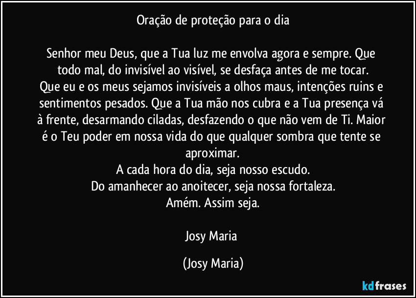 Oração de proteção para o dia

Senhor meu Deus, que a Tua luz me envolva agora e sempre. Que todo mal, do invisível ao visível, se desfaça antes de me tocar.
Que eu e os meus sejamos invisíveis a olhos maus, intenções ruins e sentimentos pesados. Que a Tua mão nos cubra e a Tua presença vá à frente, desarmando ciladas, desfazendo o que não vem de Ti. Maior é o Teu poder em nossa vida do que qualquer sombra que tente se aproximar.
A cada hora do dia, seja nosso escudo.
Do amanhecer ao anoitecer, seja nossa fortaleza.
Amém. Assim seja.

Josy Maria (Josy Maria)