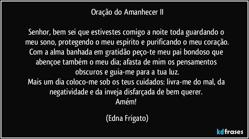 Oração do Amanhecer II

Senhor, bem sei que estivestes comigo a noite toda guardando o meu sono, protegendo o meu espírito e purificando o meu coração.
Com a alma banhada em gratidão peço-te meu pai bondoso que abençoe também o meu dia; afasta de mim os pensamentos obscuros e guia-me para a tua luz.
Mais um dia coloco-me sob os teus cuidados: livra-me do mal, da negatividade e da inveja disfarçada de bem querer. 
Amém! (Edna Frigato)