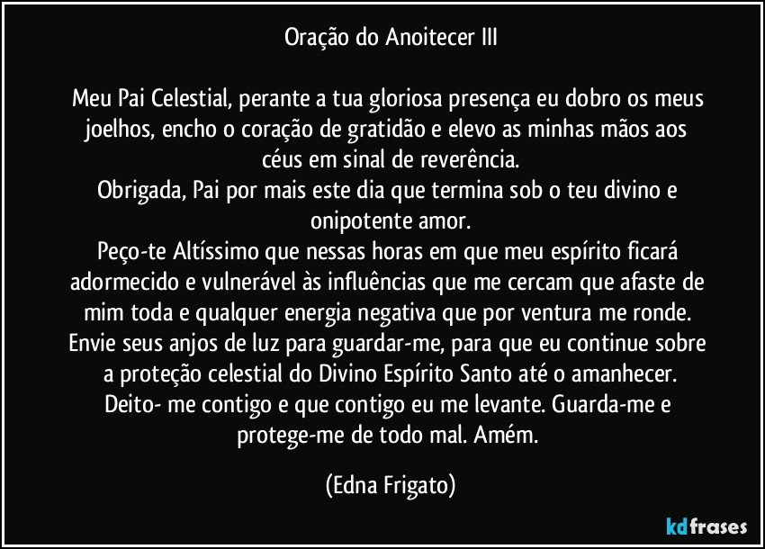 Oração do Anoitecer III

Meu Pai Celestial, perante a tua gloriosa presença eu dobro os meus joelhos, encho o coração de gratidão e elevo as minhas mãos aos céus em sinal de reverência.
Obrigada, Pai por mais este dia que termina sob o teu divino e onipotente amor.
Peço-te Altíssimo que nessas horas em que meu espírito ficará adormecido e vulnerável às influências que me cercam que afaste de mim toda e qualquer energia negativa que por ventura me ronde. Envie seus anjos de luz para guardar-me, para que eu continue sobre a proteção celestial do Divino Espírito Santo até o amanhecer.
Deito- me contigo e que contigo eu me levante. Guarda-me e protege-me de todo mal. Amém. (Edna Frigato)